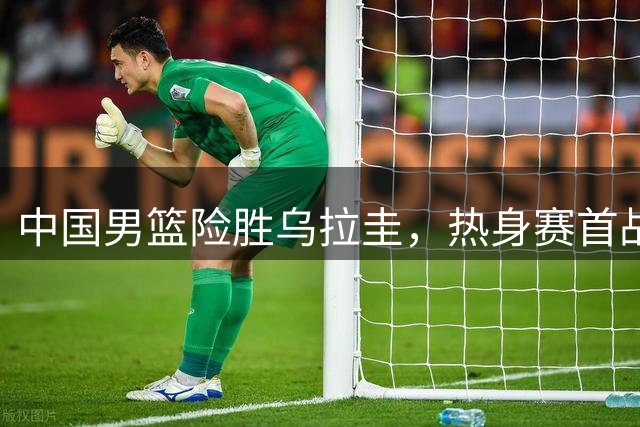中国男篮险胜乌拉圭，热身赛首战告捷