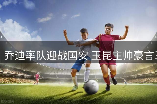 乔迪率队迎战国安 玉昆主帅豪言三连赢