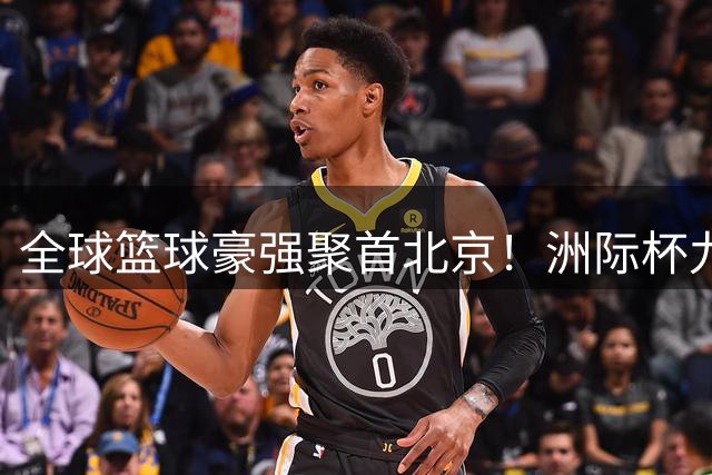 全球篮球豪强聚首北京！洲际杯九月上演巅峰对决
