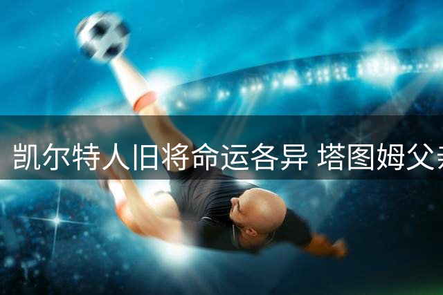 凯尔特人旧将命运各异 塔图姆父亲炮轰球队引争议