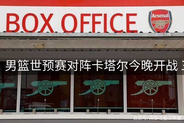 男篮世预赛对阵卡塔尔今晚开战 三大制胜关键不容忽视