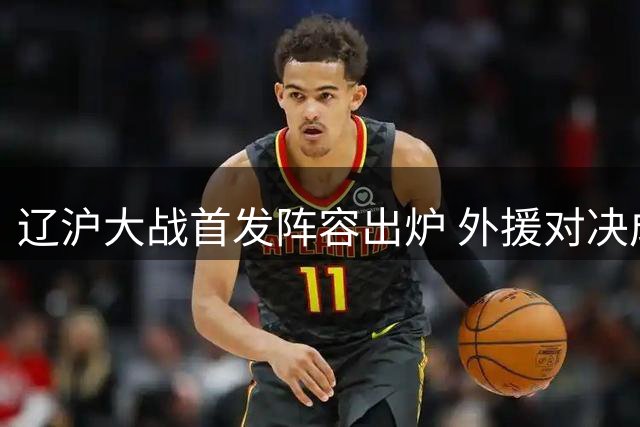 辽沪大战首发阵容出炉 外援对决成焦点